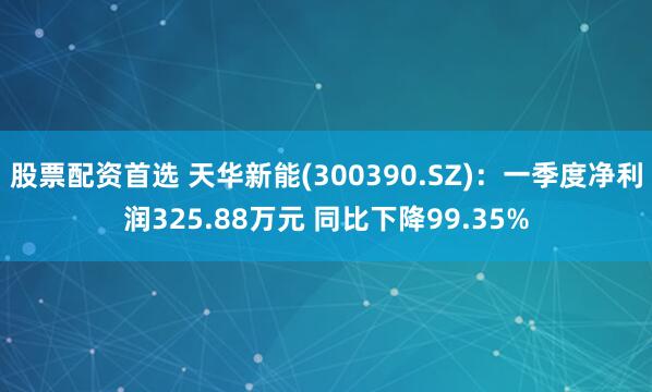 股票配资首选 天华新能(300390.SZ)：一季度净利润325.88万元 同比下降99.35%