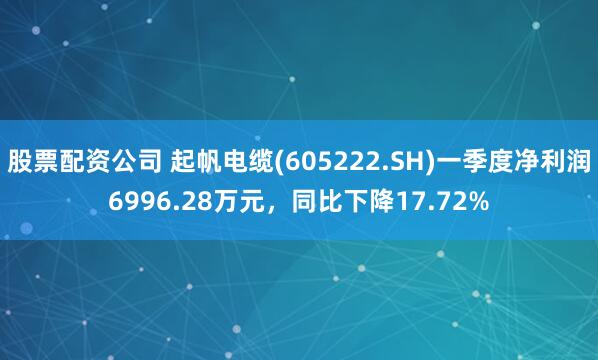 股票配资公司 起帆电缆(605222.SH)一季度净利润6996.28万元，同比下降17.72%