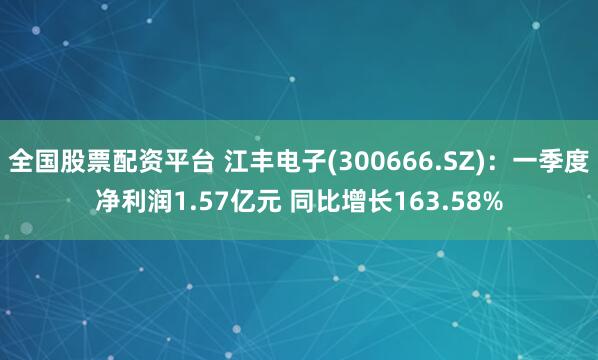全国股票配资平台 江丰电子(300666.SZ)：一季度净利润1.57亿元 同比增长163.58%