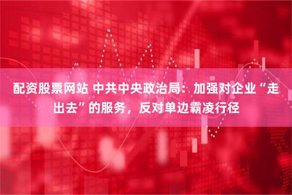 配资股票网站 中共中央政治局：加强对企业“走出去”的服务，反对单边霸凌行径