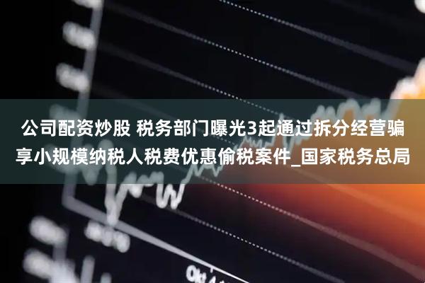 公司配资炒股 税务部门曝光3起通过拆分经营骗享小规模纳税人税费优惠偷税案件_国家税务总局