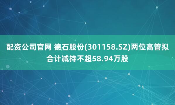 配资公司官网 德石股份(301158.SZ)两位高管拟合计减持不超58.94万股