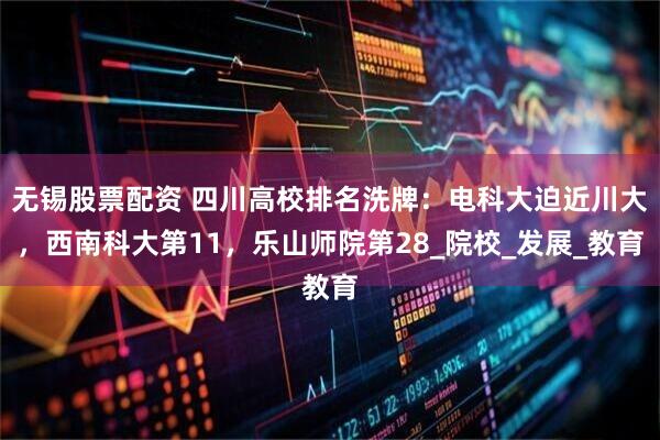 无锡股票配资 四川高校排名洗牌：电科大迫近川大，西南科大第11，乐山师院第28_院校_发展_教育