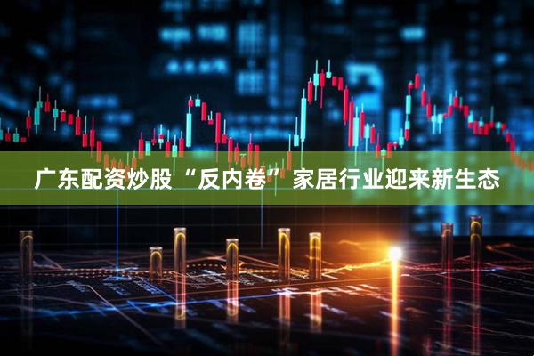 广东配资炒股 “反内卷” 家居行业迎来新生态