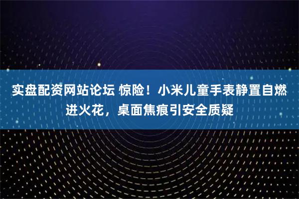 实盘配资网站论坛 惊险！小米儿童手表静置自燃迸火花，桌面焦痕引安全质疑