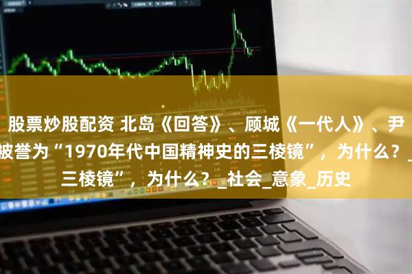 股票炒股配资 北岛《回答》、顾城《一代人》、尹才干《两重天》被誉为“1970年代中国精神史的三棱镜”，为什么？_社会_意象_历史