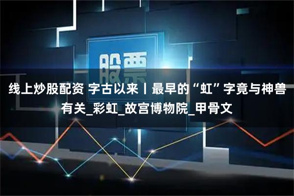 线上炒股配资 字古以来丨最早的“虹”字竟与神兽有关_彩虹_故宫博物院_甲骨文