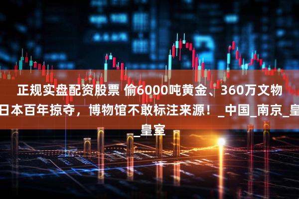 正规实盘配资股票 偷6000吨黄金、360万文物！日本百年掠夺，博物馆不敢标注来源！_中国_南京_皇室