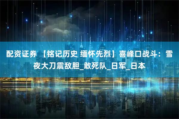 配资证券 【铭记历史 缅怀先烈】喜峰口战斗：雪夜大刀震敌胆_敢死队_日军_日本