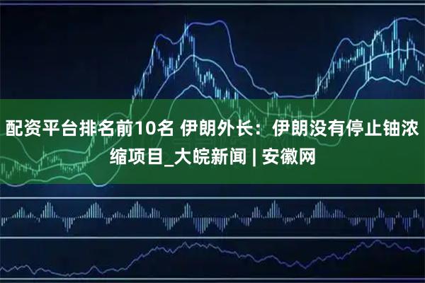 配资平台排名前10名 伊朗外长：伊朗没有停止铀浓缩项目_大皖新闻 | 安徽网