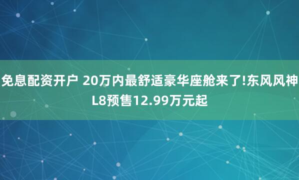 免息配资开户 20万内最舒适豪华座舱来了!东风风神L8预售12.99万元起