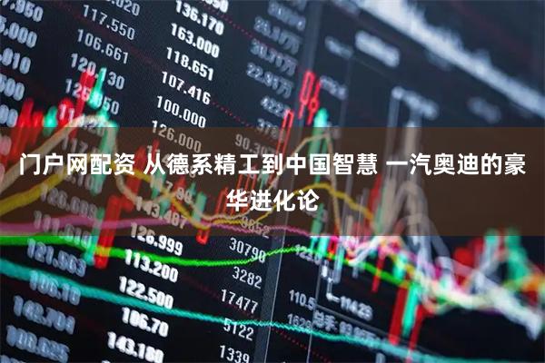 门户网配资 从德系精工到中国智慧 一汽奥迪的豪华进化论