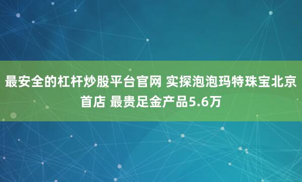 最安全的杠杆炒股平台官网 实探泡泡玛特珠宝北京首店 最贵足金产品5.6万
