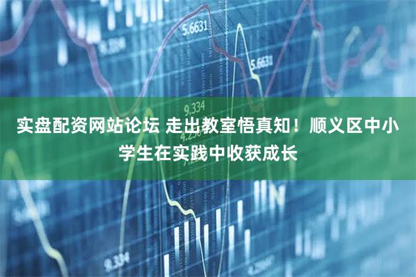 实盘配资网站论坛 走出教室悟真知！顺义区中小学生在实践中收获成长